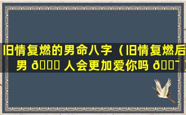 旧情复燃的男命八字（旧情复燃后男 🍀 人会更加爱你吗 🐯 ）